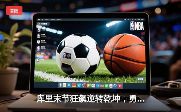 库里末节狂飙逆转乾坤，勇士惊险击败凯尔特人夺赛季关键胜利