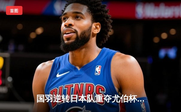 国羽逆转日本队重夺尤伯杯，何冰娇决胜局力克山口茜成关键