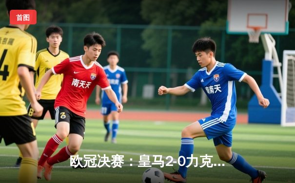 欧冠决赛：皇马2-0力克多特，维尼修斯破门锁定队史第15冠