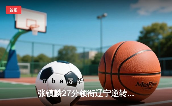 张镇麟27分领衔辽宁逆转广东 CBA半决赛鏖战现加时奇迹
