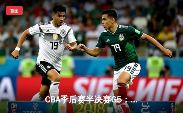 CBA季后赛半决赛G5：辽宁本钢加时逆转广东宏远，赵继伟砍下31分率队晋级总决赛