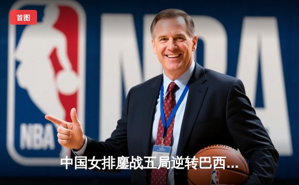 中国女排鏖战五局逆转巴西 张常宁砍28分率队挺进世联赛四强