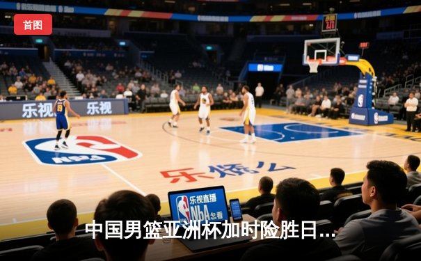 中国男篮亚洲杯加时险胜日本，周琦24分17篮板制霸内线