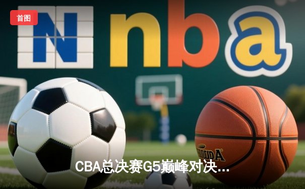 CBA总决赛G5巅峰对决：辽宁逆转广东夺队史第四冠