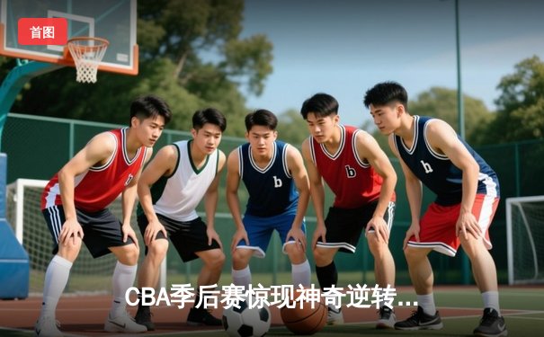 CBA季后赛惊现神奇逆转，浙江广厦加时绝杀广东宏远
