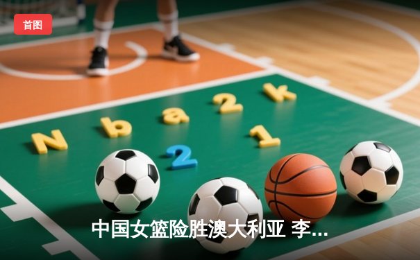 中国女篮险胜澳大利亚 李梦26分关键三分锁定胜局
