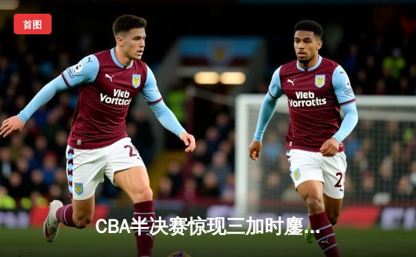 CBA半决赛惊现三加时鏖战 辽宁本钢逆转广东宏远夺赛点