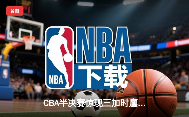 CBA半决赛惊现三加时鏖战 辽宁本钢逆转广东宏远夺赛点