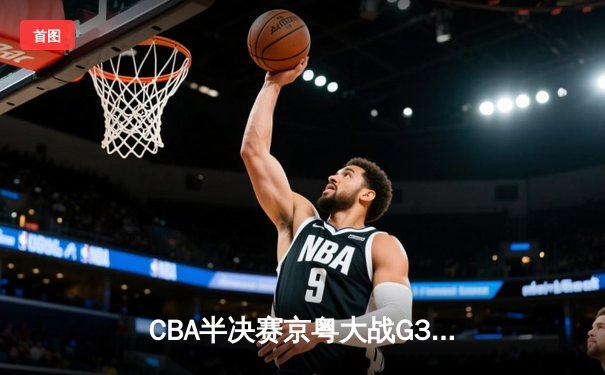 CBA半决赛京粤大战G3：广东加时逆转北京 胡明轩28分献绝命三分