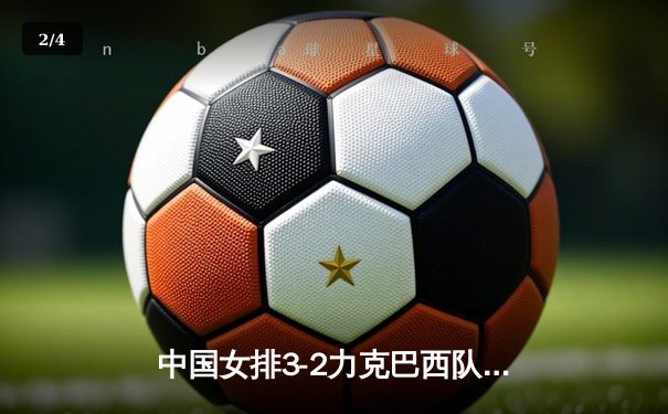 中国女排3-2力克巴西队，张常宁关键局独揽8分定胜局 - 2